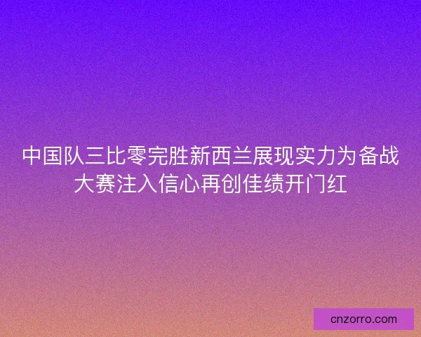 中国队三比零完胜新西兰展现实力为备战大赛注入信心再创佳绩开门红